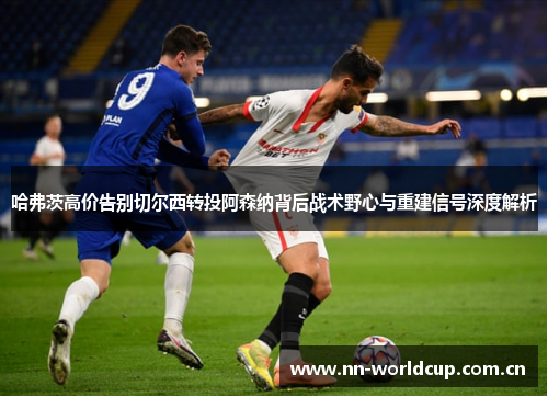 哈弗茨高价告别切尔西转投阿森纳背后战术野心与重建信号深度解析 哈弗茨高价告别切尔西转投阿森纳背后战术野心与重建信号深度解析